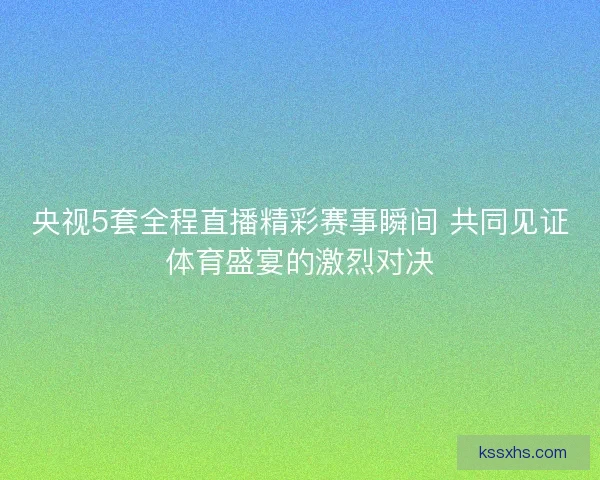 央视5套全程直播精彩赛事瞬间 共同见证体育盛宴的激烈对决