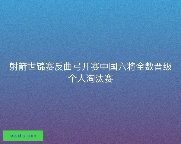 射箭世锦赛反曲弓开赛中国六将全数晋级个人淘汰赛